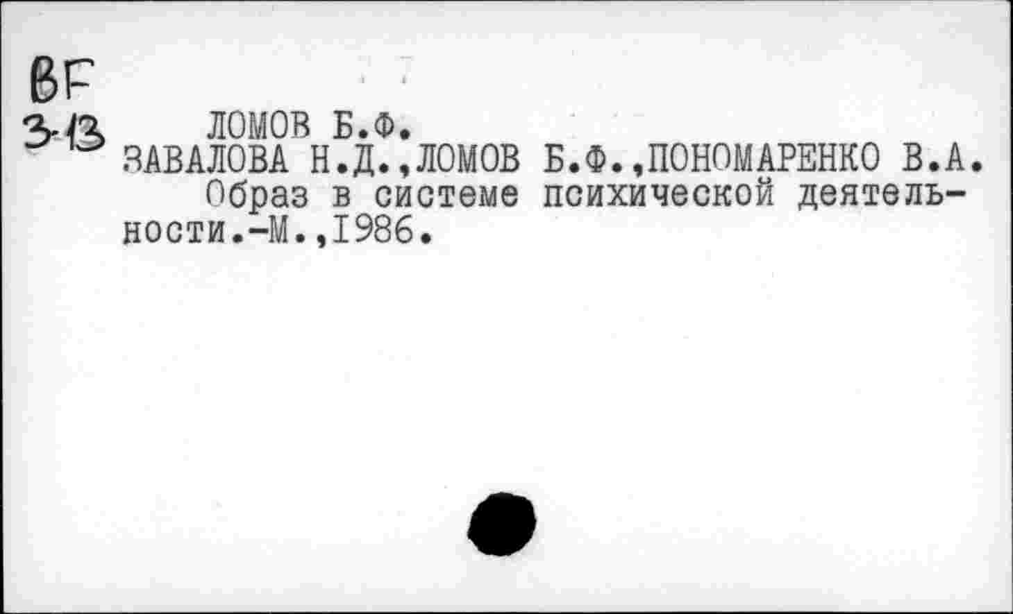 ﻿6Р
ЛОМОВ Б.Ф.
ЗАВАЛОВА Н.Д.,ЛОМОВ Б.Ф.,ПОНОМАРЕНКО В.А.
Образ в системе психической деятельности. —М.,1986.